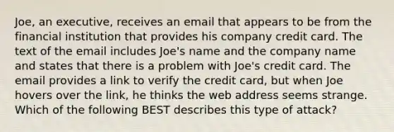 Joe, an executive, receives an email that appears to be from the financial institution that provides his company credit card. The text of the email includes Joe's name and the company name and states that there is a problem with Joe's credit card. The email provides a link to verify the credit card, but when Joe hovers over the link, he thinks the web address seems strange. Which of the following BEST describes this type of attack?