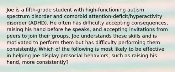 Joe is a fifth-grade student with high-functioning autism spectrum disorder and comorbid attention-deficit/hyperactivity disorder (ADHD). He often has difficulty accepting consequences, raising his hand before he speaks, and accepting invitations from peers to join their groups. Joe understands these skills and is motivated to perform them but has difficulty performing them consistently. Which of the following is most likely to be effective in helping Joe display prosocial behaviors, such as raising his hand, more consistently?