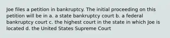 Joe files a petition in bankruptcy. The initial proceeding on this petition will be in a. a state bankruptcy court b. a federal bankruptcy court c. the highest court in the state in which Joe is located d. the United States Supreme Court