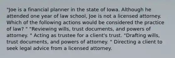 "Joe is a financial planner in the state of Iowa. Although he attended one year of law school, Joe is not a licensed attorney. Which of the following actions would be considered the practice of law? " "Reviewing wills, trust documents, and powers of attorney. " Acting as trustee for a client's trust. "Drafting wills, trust documents, and powers of attorney. " Directing a client to seek legal advice from a licensed attorney.