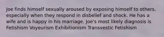 Joe finds himself sexually aroused by exposing himself to others, especially when they respond in disbelief and shock. He has a wife and is happy in his marriage. Joe's most likely diagnosis is Fetishism Voyeurism Exhibitionism Transvestic Fetishism