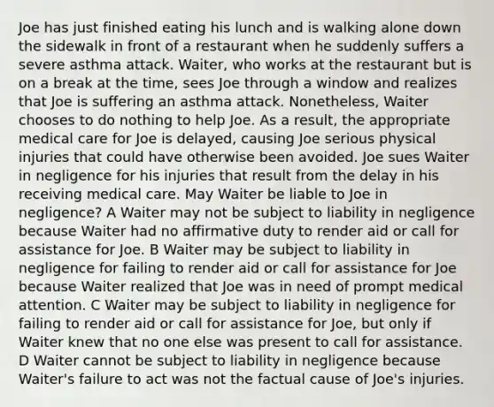 Joe has just finished eating his lunch and is walking alone down the sidewalk in front of a restaurant when he suddenly suffers a severe asthma attack. Waiter, who works at the restaurant but is on a break at the time, sees Joe through a window and realizes that Joe is suffering an asthma attack. Nonetheless, Waiter chooses to do nothing to help Joe. As a result, the appropriate medical care for Joe is delayed, causing Joe serious physical injuries that could have otherwise been avoided. Joe sues Waiter in negligence for his injuries that result from the delay in his receiving medical care. May Waiter be liable to Joe in negligence? A Waiter may not be subject to liability in negligence because Waiter had no affirmative duty to render aid or call for assistance for Joe. B Waiter may be subject to liability in negligence for failing to render aid or call for assistance for Joe because Waiter realized that Joe was in need of prompt medical attention. C Waiter may be subject to liability in negligence for failing to render aid or call for assistance for Joe, but only if Waiter knew that no one else was present to call for assistance. D Waiter cannot be subject to liability in negligence because Waiter's failure to act was not the factual cause of Joe's injuries.