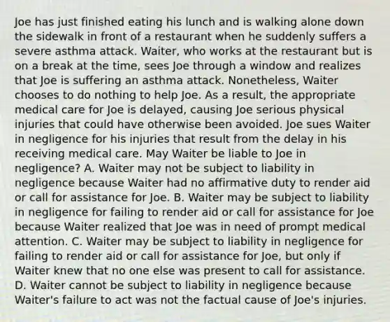 Joe has just finished eating his lunch and is walking alone down the sidewalk in front of a restaurant when he suddenly suffers a severe asthma attack. Waiter, who works at the restaurant but is on a break at the time, sees Joe through a window and realizes that Joe is suffering an asthma attack. Nonetheless, Waiter chooses to do nothing to help Joe. As a result, the appropriate medical care for Joe is delayed, causing Joe serious physical injuries that could have otherwise been avoided. Joe sues Waiter in negligence for his injuries that result from the delay in his receiving medical care. May Waiter be liable to Joe in negligence? A. Waiter may not be subject to liability in negligence because Waiter had no affirmative duty to render aid or call for assistance for Joe. B. Waiter may be subject to liability in negligence for failing to render aid or call for assistance for Joe because Waiter realized that Joe was in need of prompt medical attention. C. Waiter may be subject to liability in negligence for failing to render aid or call for assistance for Joe, but only if Waiter knew that no one else was present to call for assistance. D. Waiter cannot be subject to liability in negligence because Waiter's failure to act was not the factual cause of Joe's injuries.