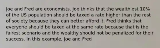 Joe and Fred are economists. Joe thinks that the wealthiest 10% of the US population should be taxed a rate higher than the rest of society because they can better afford it. Fred thinks that everyone should be taxed at the same rate because that is the fairest scenario and the wealthy should not be penalized for their success. In this example, Joe and Fred