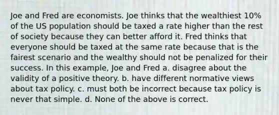 Joe and Fred are economists. Joe thinks that the wealthiest 10% of the US population should be taxed a rate higher than the rest of society because they can better afford it. Fred thinks that everyone should be taxed at the same rate because that is the fairest scenario and the wealthy should not be penalized for their success. In this example, Joe and Fred a. disagree about the validity of a positive theory. b. have different normative views about tax policy. c. must both be incorrect because tax policy is never that simple. d. None of the above is correct.