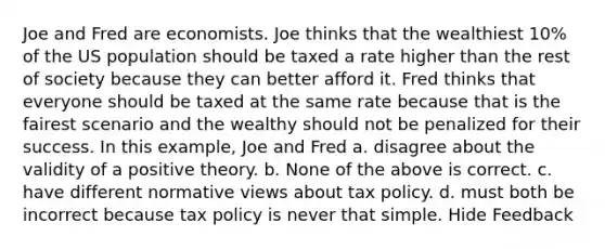 Joe and Fred are economists. Joe thinks that the wealthiest 10% of the US population should be taxed a rate higher than the rest of society because they can better afford it. Fred thinks that everyone should be taxed at the same rate because that is the fairest scenario and the wealthy should not be penalized for their success. In this example, Joe and Fred a. disagree about the validity of a positive theory. b. None of the above is correct. c. have different normative views about tax policy. d. must both be incorrect because tax policy is never that simple. Hide Feedback