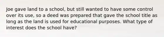 Joe gave land to a school, but still wanted to have some control over its use, so a deed was prepared that gave the school title as long as the land is used for educational purposes. What type of interest does the school have?