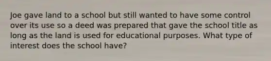 Joe gave land to a school but still wanted to have some control over its use so a deed was prepared that gave the school title as long as the land is used for educational purposes. What type of interest does the school have?