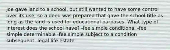 Joe gave land to a school, but still wanted to have some control over its use, so a deed was prepared that gave the school title as long as the land is used for educational purposes. What type of interest does the school have? -fee simple conditional -fee simple determinable -fee simple subject to a condition subsequent -legal life estate