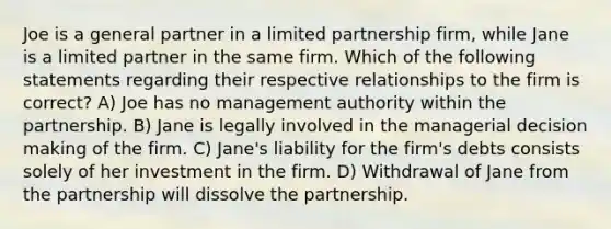 Joe is a general partner in a limited partnership firm, while Jane is a limited partner in the same firm. Which of the following statements regarding their respective relationships to the firm is correct? A) Joe has no management authority within the partnership. B) Jane is legally involved in the managerial decision making of the firm. C) Jane's liability for the firm's debts consists solely of her investment in the firm. D) Withdrawal of Jane from the partnership will dissolve the partnership.