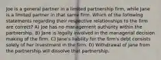 Joe is a general partner in a limited partnership firm, while Jane is a limited partner in that same firm. Which of the following statements regarding their respective relationships to the firm are correct? A) Joe has no management authority within the partnership. B) Jane is legally involved in the managerial decision making of the firm. C) Jane's liability for the firm's debt consists solely of her investment in the firm. D) Withdrawal of Jane from the partnership will dissolve that partnership.