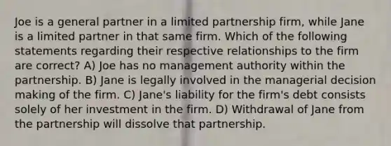 Joe is a general partner in a limited partnership firm, while Jane is a limited partner in that same firm. Which of the following statements regarding their respective relationships to the firm are correct? A) Joe has no management authority within the partnership. B) Jane is legally involved in the managerial decision making of the firm. C) Jane's liability for the firm's debt consists solely of her investment in the firm. D) Withdrawal of Jane from the partnership will dissolve that partnership.