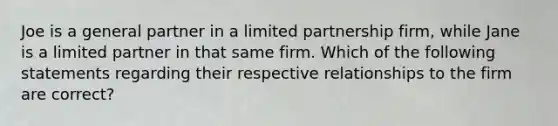 Joe is a general partner in a limited partnership firm, while Jane is a limited partner in that same firm. Which of the following statements regarding their respective relationships to the firm are correct?