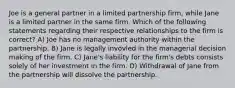 Joe is a general partner in a limited partnership firm, while Jane is a limited partner in the same firm. Which of the following statements regarding their respective relationships to the firm is correct? A) Joe has no management authority within the partnership. B) Jane is legally invovled in the managerial decision making of the firm. C) Jane's liability for the firm's debts consists solely of her investment in the firm. D) Withdrawal of Jane from the partnership will dissolve the partnership.