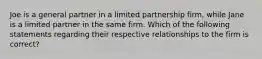 Joe is a general partner in a limited partnership​ firm, while Jane is a limited partner in the same firm. Which of the following statements regarding their respective relationships to the firm is​ correct?