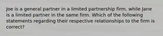 Joe is a general partner in a limited partnership​ firm, while Jane is a limited partner in the same firm. Which of the following statements regarding their respective relationships to the firm is​ correct?