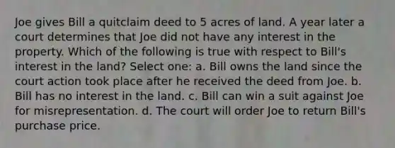 Joe gives Bill a quitclaim deed to 5 acres of land. A year later a court determines that Joe did not have any interest in the property. Which of the following is true with respect to Bill's interest in the land? Select one: a. Bill owns the land since the court action took place after he received the deed from Joe. b. Bill has no interest in the land. c. Bill can win a suit against Joe for misrepresentation. d. The court will order Joe to return Bill's purchase price.