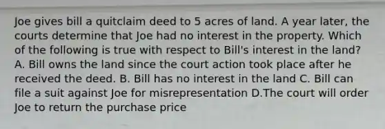 Joe gives bill a quitclaim deed to 5 acres of land. A year later, the courts determine that Joe had no interest in the property. Which of the following is true with respect to Bill's interest in the land? A. Bill owns the land since the court action took place after he received the deed. B. Bill has no interest in the land C. Bill can file a suit against Joe for misrepresentation D.The court will order Joe to return the purchase price