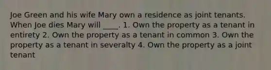 Joe Green and his wife Mary own a residence as joint tenants. When Joe dies Mary will ____. 1. Own the property as a tenant in entirety 2. Own the property as a tenant in common 3. Own the property as a tenant in severalty 4. Own the property as a joint tenant