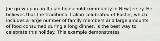 Joe grew up in an Italian household community in New Jersey. He believes that the traditional Italian celebrated of Easter, which includes a large number of family members and large amounts of food consumed during a long dinner, is the best way to celebrate this holiday. This example demonstrates