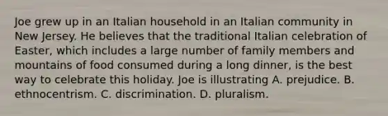 Joe grew up in an Italian household in an Italian community in New Jersey. He believes that the traditional Italian celebration of Easter, which includes a large number of family members and mountains of food consumed during a long dinner, is the best way to celebrate this holiday. Joe is illustrating A. prejudice. B. ethnocentrism. C. discrimination. D. pluralism.