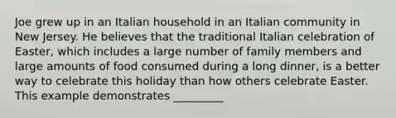 Joe grew up in an Italian household in an Italian community in New Jersey. He believes that the traditional Italian celebration of Easter, which includes a large number of family members and large amounts of food consumed during a long dinner, is a better way to celebrate this holiday than how others celebrate Easter. This example demonstrates _________