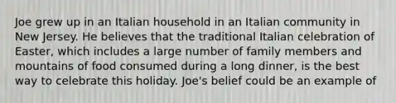 Joe grew up in an Italian household in an Italian community in New Jersey. He believes that the traditional Italian celebration of Easter, which includes a large number of family members and mountains of food consumed during a long dinner, is the best way to celebrate this holiday. Joe's belief could be an example of