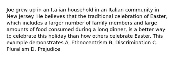 Joe grew up in an Italian household in an Italian community in New Jersey. He believes that the traditional celebration of Easter, which includes a larger number of family members and large amounts of food consumed during a long dinner, is a better way to celebrate this holiday than how others celebrate Easter. This example demonstrates A. Ethnocentrism B. Discrimination C. Pluralism D. Prejudice