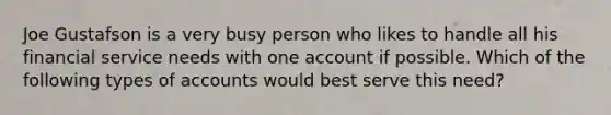 Joe Gustafson is a very busy person who likes to handle all his financial service needs with one account if possible. Which of the following types of accounts would best serve this need?