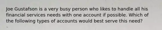 Joe Gustafson is a very busy person who likes to handle all his financial services needs with one account if possible. Which of the following types of accounts would best serve this need?