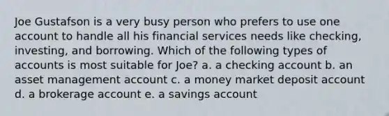 Joe Gustafson is a very busy person who prefers to use one account to handle all his financial services needs like checking, investing, and borrowing. Which of the following types of accounts is most suitable for Joe? a. a checking account b. an asset management account c. a money market deposit account d. a brokerage account e. a savings account