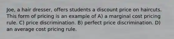 Joe, a hair dresser, offers students a discount price on haircuts. This form of pricing is an example of A) a marginal cost pricing rule. C) price discrimination. B) perfect price discrimination. D) an average cost pricing rule.