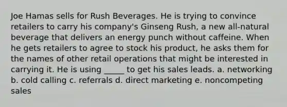 Joe Hamas sells for Rush Beverages. He is trying to convince retailers to carry his company's Ginseng Rush, a new all-natural beverage that delivers an energy punch without caffeine. When he gets retailers to agree to stock his product, he asks them for the names of other retail operations that might be interested in carrying it. He is using _____ to get his sales leads. a. networking b. cold calling c. referrals d. direct marketing e. noncompeting sales