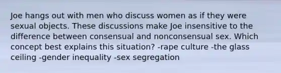 Joe hangs out with men who discuss women as if they were sexual objects. These discussions make Joe insensitive to the difference between consensual and nonconsensual sex. Which concept best explains this situation? -rape culture -the glass ceiling -gender inequality -sex segregation