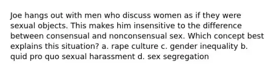 Joe hangs out with men who discuss women as if they were sexual objects. This makes him insensitive to the difference between consensual and nonconsensual sex. Which concept best explains this situation? a. rape culture c. gender inequality b. quid pro quo sexual harassment d. sex segregation