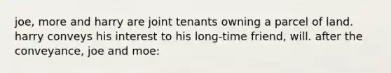 joe, more and harry are joint tenants owning a parcel of land. harry conveys his interest to his long-time friend, will. after the conveyance, joe and moe: