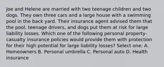 Joe and Helene are married with two teenage children and two dogs. They own three cars and a large house with a swimming pool in the back yard. Their insurance agent advised them that the pool, teenage drivers, and dogs put them at risk for large liability losses. Which one of the following personal property-casualty insurance policies would provide them with protection for their high potential for large liability losses? Select one: A. Homeowners B. Personal umbrella C. Personal auto D. Health insurance