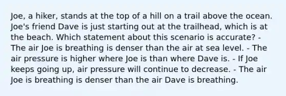 Joe, a hiker, stands at the top of a hill on a trail above the ocean. Joe's friend Dave is just starting out at the trailhead, which is at the beach. Which statement about this scenario is accurate? - The air Joe is breathing is denser than the air at sea level. - The air pressure is higher where Joe is than where Dave is. - If Joe keeps going up, air pressure will continue to decrease. - The air Joe is breathing is denser than the air Dave is breathing.