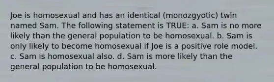 Joe is homosexual and has an identical (monozgyotic) twin named Sam. The following statement is TRUE: a. Sam is no more likely than the general population to be homosexual. b. Sam is only likely to become homosexual if Joe is a positive role model. c. Sam is homosexual also. d. Sam is more likely than the general population to be homosexual.