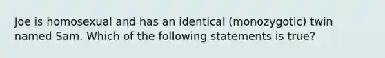 Joe is homosexual and has an identical (monozygotic) twin named Sam. Which of the following statements is true?