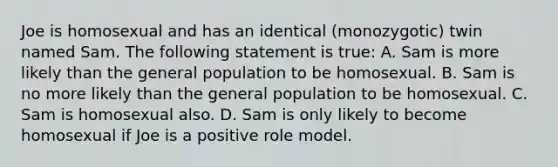 Joe is homosexual and has an identical (monozygotic) twin named Sam. The following statement is true: A. Sam is more likely than the general population to be homosexual. B. Sam is no more likely than the general population to be homosexual. C. Sam is homosexual also. D. Sam is only likely to become homosexual if Joe is a positive role model.