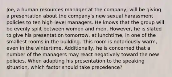 Joe, a human resources manager at the company, will be giving a presentation about the company's new sexual harassment policies to ten high-level managers. He knows that the group will be evenly split between women and men. However, he is slated to give his presentation tomorrow, at lunchtime, in one of the smallest rooms in the building. This room is notoriously warm, even in the wintertime. Additionally, he is concerned that a number of the managers may react negatively toward the new policies. When adapting his presentation to the speaking situation, which factor should take precedence?