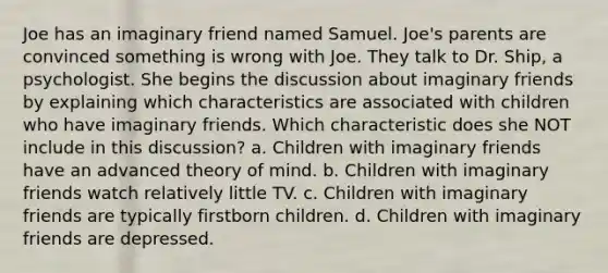 Joe has an imaginary friend named Samuel. Joe's parents are convinced something is wrong with Joe. They talk to Dr. Ship, a psychologist. She begins the discussion about imaginary friends by explaining which characteristics are associated with children who have imaginary friends. Which characteristic does she NOT include in this discussion? a. Children with imaginary friends have an advanced theory of mind. b. Children with imaginary friends watch relatively little TV. c. Children with imaginary friends are typically firstborn children. d. Children with imaginary friends are depressed.