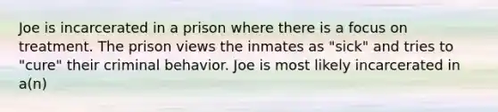 Joe is incarcerated in a prison where there is a focus on treatment. The prison views the inmates as "sick" and tries to "cure" their criminal behavior. Joe is most likely incarcerated in a(n)