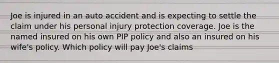 Joe is injured in an auto accident and is expecting to settle the claim under his personal injury protection coverage. Joe is the named insured on his own PIP policy and also an insured on his wife's policy. Which policy will pay Joe's claims