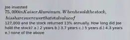 Joe invested 75,000 in Kaiser Aluminum. When he sold the stock, his shares were worth a total value of127,000 and the stock returned 13% annually. How long did Joe hold the stock? a.) 2 years b.) 3.7 years c.) 5 years d.) 4.3 years e.) none of the above