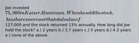 Joe invested 75,000 in Kaiser Aluminum. When he sold the stock, his shares were worth a total value of127,000 and the stock returned 13% annually. How long did Joe hold the stock? a.) 2 years b.) 3.7 years c.) 5 years d.) 4.3 years e.) none of the above