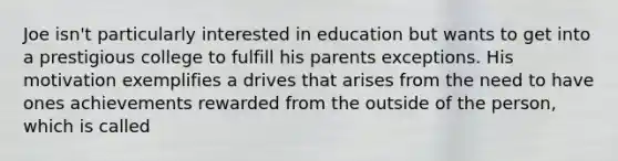 Joe isn't particularly interested in education but wants to get into a prestigious college to fulfill his parents exceptions. His motivation exemplifies a drives that arises from the need to have ones achievements rewarded from the outside of the person, which is called