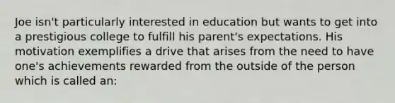 Joe isn't particularly interested in education but wants to get into a prestigious college to fulfill his parent's expectations. His motivation exemplifies a drive that arises from the need to have one's achievements rewarded from the outside of the person which is called an: