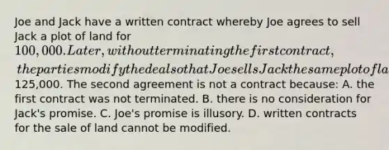 Joe and Jack have a written contract whereby Joe agrees to sell Jack a plot of land for 100,000. Later, without terminating the first contract, the parties modify the deal so that Joe sells Jack the same plot of land for125,000. The second agreement is not a contract because: A. the first contract was not terminated. B. there is no consideration for Jack's promise. C. Joe's promise is illusory. D. written contracts for the sale of land cannot be modified.